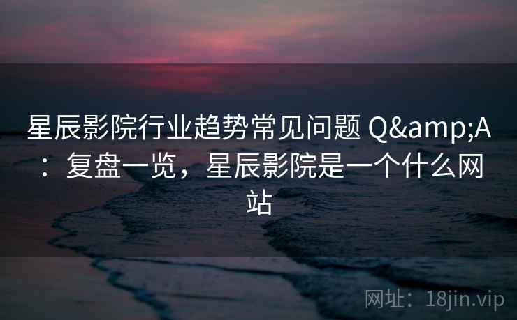 星辰影院行业趋势常见问题 Q&A：复盘一览，星辰影院是一个什么网站