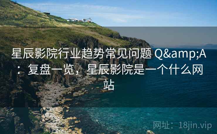 星辰影院行业趋势常见问题 Q&A：复盘一览，星辰影院是一个什么网站