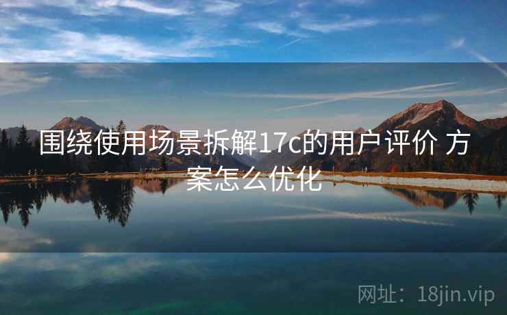 围绕使用场景拆解17c的用户评价 方案怎么优化