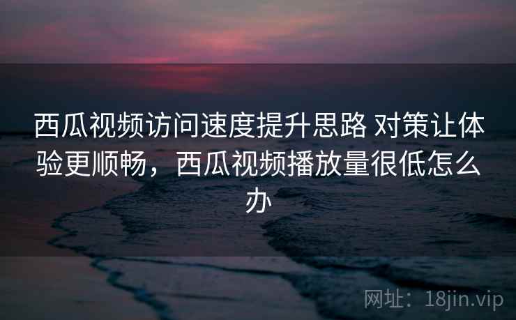 西瓜视频访问速度提升思路 对策让体验更顺畅，西瓜视频播放量很低怎么办