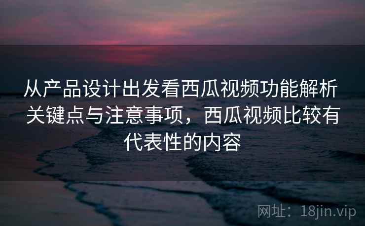 从产品设计出发看西瓜视频功能解析 关键点与注意事项，西瓜视频比较有代表性的内容