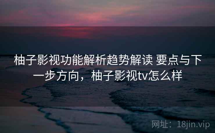 柚子影视功能解析趋势解读 要点与下一步方向，柚子影视tv怎么样