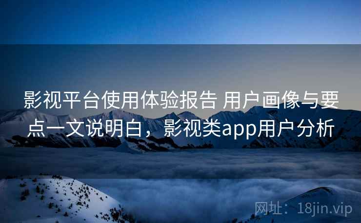 影视平台使用体验报告 用户画像与要点一文说明白，影视类app用户分析