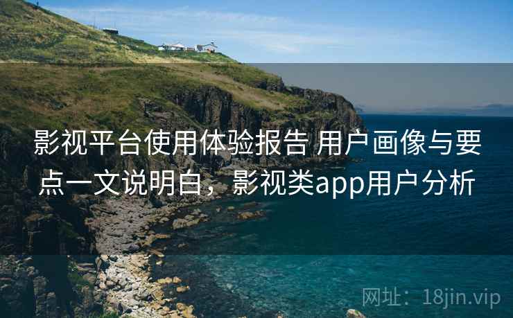 影视平台使用体验报告 用户画像与要点一文说明白，影视类app用户分析