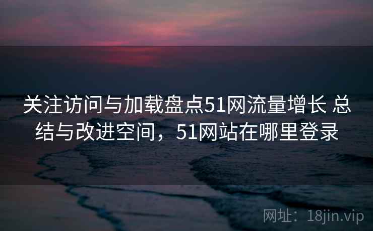 关注访问与加载盘点51网流量增长 总结与改进空间，51网站在哪里登录