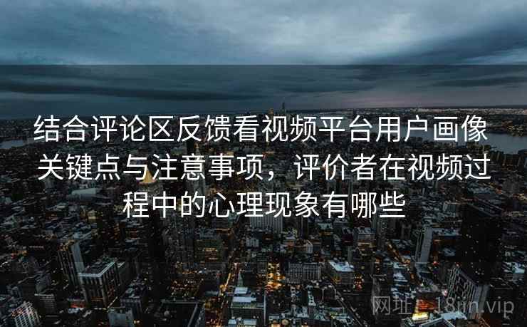 结合评论区反馈看视频平台用户画像 关键点与注意事项，评价者在视频过程中的心理现象有哪些