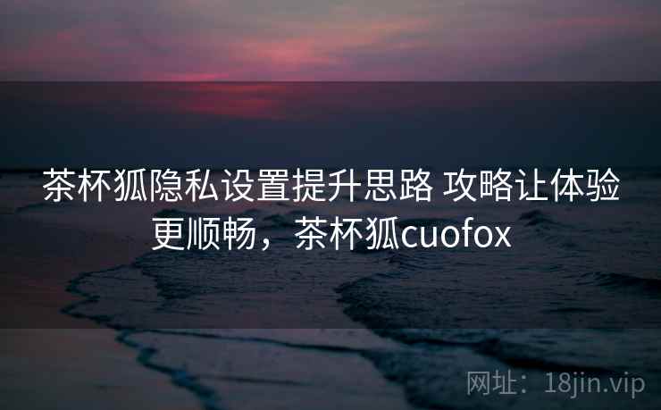 茶杯狐隐私设置提升思路 攻略让体验更顺畅,茶杯狐cuofox 茶杯狐隐私设置提升思路 攻略让体验更顺畅,茶杯狐cuofox