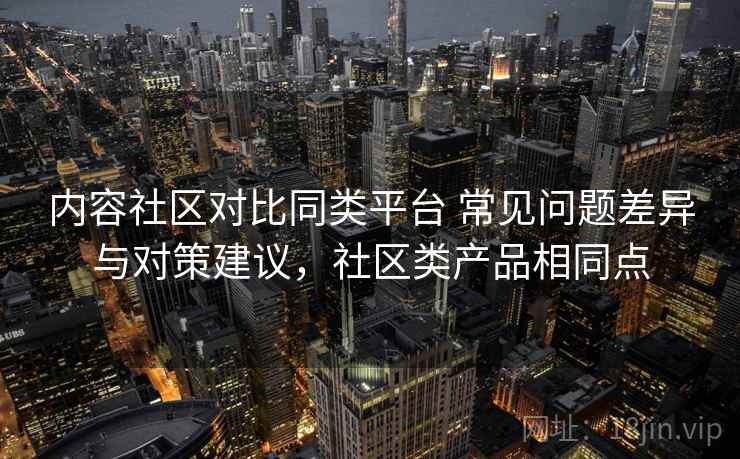 内容社区对比同类平台 常见问题差异与对策建议，社区类产品相同点