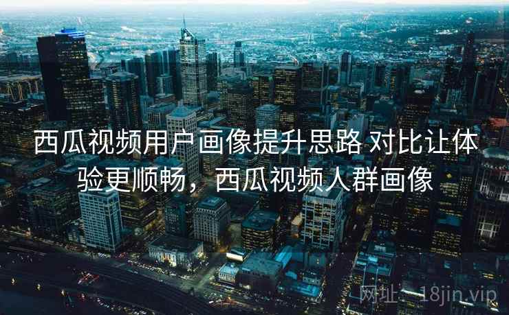 西瓜视频用户画像提升思路 对比让体验更顺畅，西瓜视频人群画像