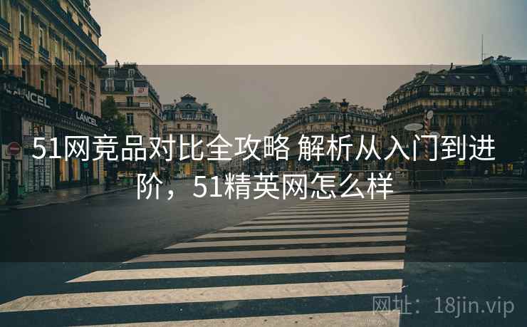 51网竞品对比全攻略 解析从入门到进阶，51精英网怎么样