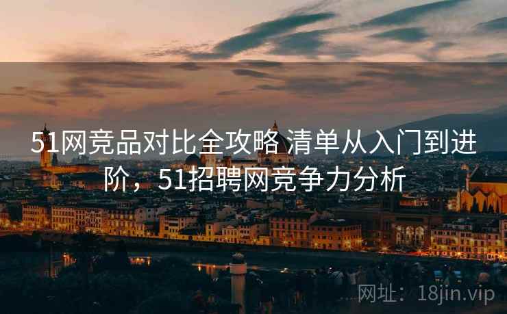 51网竞品对比全攻略 清单从入门到进阶，51招聘网竞争力分析