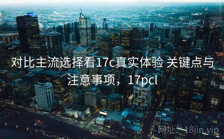 对比主流选择看17c真实体验 关键点与注意事项，17pcl