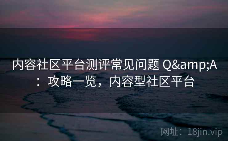 内容社区平台测评常见问题 Q&A：攻略一览，内容型社区平台