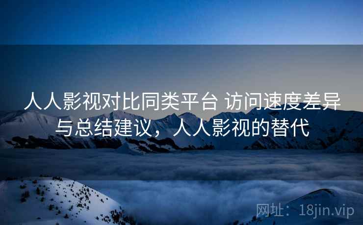 人人影视对比同类平台 访问速度差异与总结建议，人人影视的替代