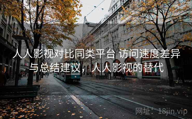 人人影视对比同类平台 访问速度差异与总结建议，人人影视的替代