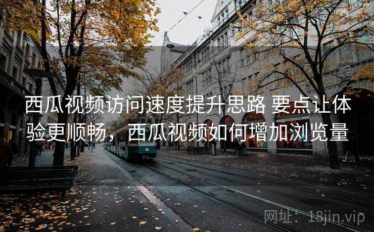 西瓜视频访问速度提升思路 要点让体验更顺畅，西瓜视频如何增加浏览量