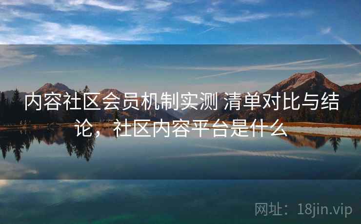 内容社区会员机制实测 清单对比与结论，社区内容平台是什么