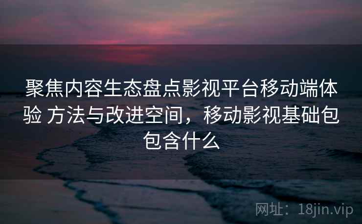 聚焦内容生态盘点影视平台移动端体验 方法与改进空间，移动影视基础包包含什么