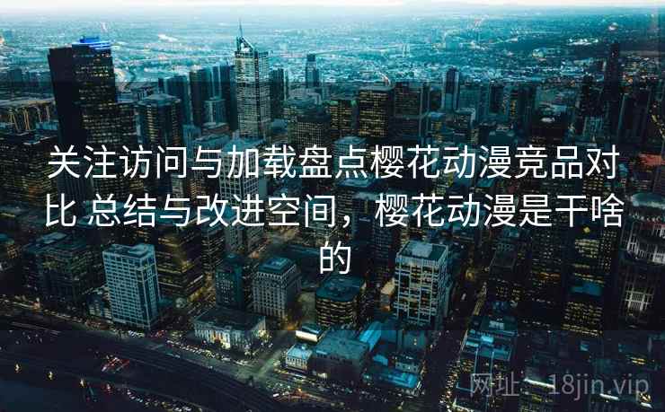 关注访问与加载盘点樱花动漫竞品对比 总结与改进空间，樱花动漫是干啥的