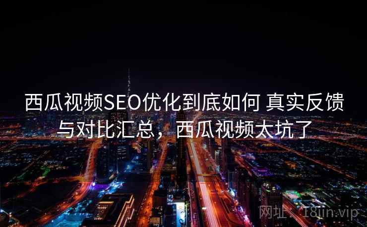 西瓜视频SEO优化到底如何 真实反馈与对比汇总，西瓜视频太坑了
