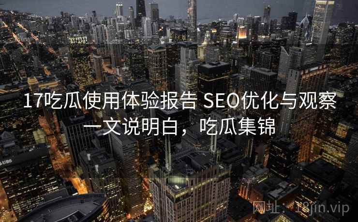 17吃瓜使用体验报告 SEO优化与观察一文说明白,吃瓜集锦 17吃瓜使用体验报告 SEO优化与观察一文说明白,吃瓜集锦