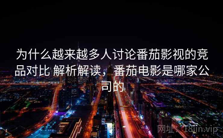 为什么越来越多人讨论番茄影视的竞品对比 解析解读，番茄电影是哪家公司的