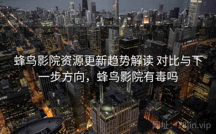 蜂鸟影院资源更新趋势解读 对比与下一步方向，蜂鸟影院有毒吗
