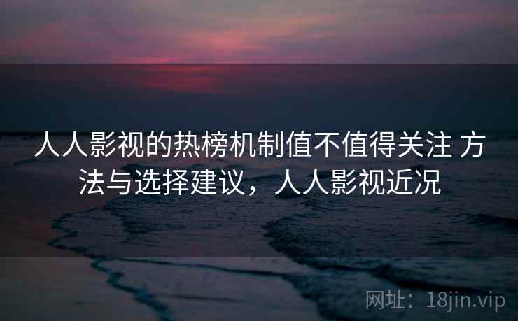 人人影视的热榜机制值不值得关注 方法与选择建议，人人影视近况