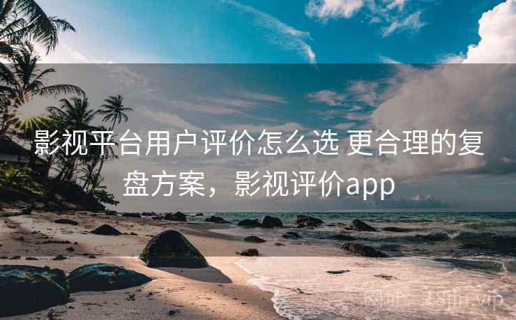 影视平台用户评价怎么选 更合理的复盘方案，影视评价app