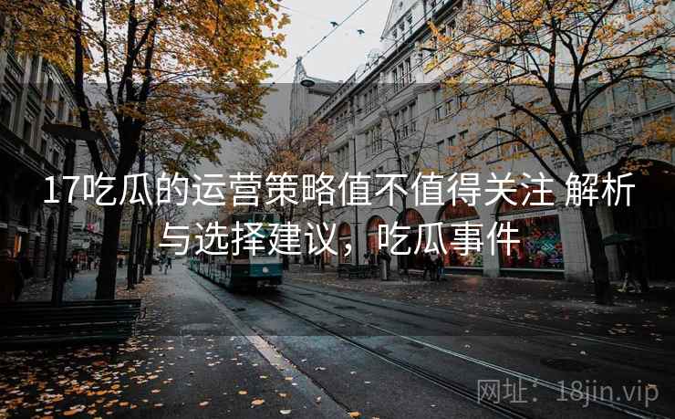 17吃瓜的运营策略值不值得关注 解析与选择建议，吃瓜事件
