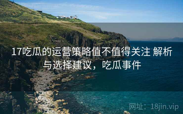 17吃瓜的运营策略值不值得关注 解析与选择建议，吃瓜事件