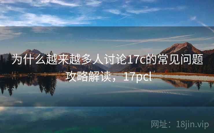为什么越来越多人讨论17c的常见问题 攻略解读，17pcl
