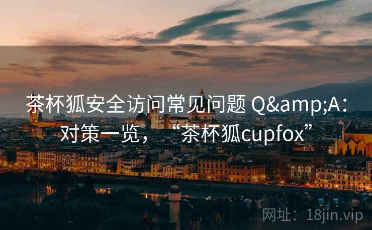 茶杯狐安全访问常见问题 Q&A：对策一览，“茶杯狐cupfox”