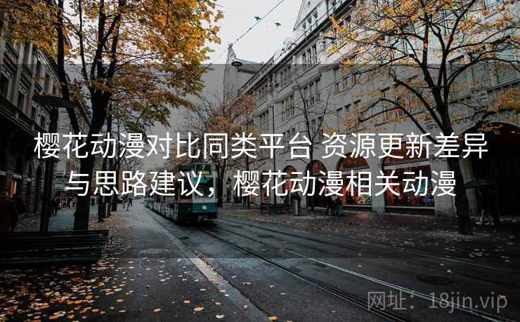 樱花动漫对比同类平台 资源更新差异与思路建议，樱花动漫相关动漫
