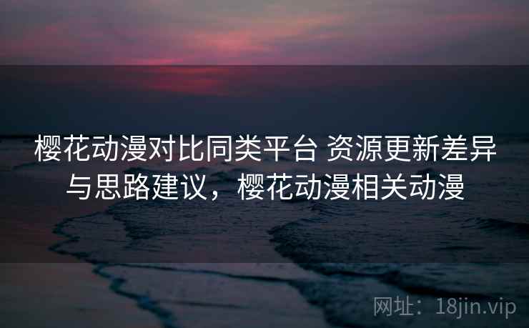 樱花动漫对比同类平台 资源更新差异与思路建议，樱花动漫相关动漫