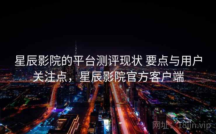 星辰影院的平台测评现状 要点与用户关注点，星辰影院官方客户端