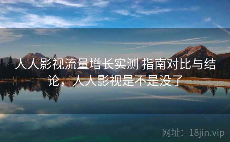 人人影视流量增长实测 指南对比与结论，人人影视是不是没了