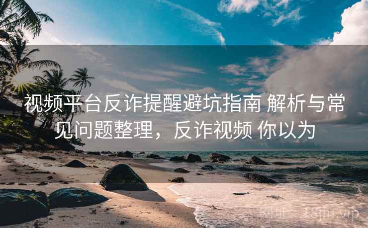 视频平台反诈提醒避坑指南 解析与常见问题整理，反诈视频 你以为