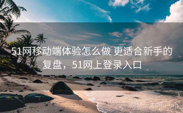 51网移动端体验怎么做 更适合新手的复盘，51网上登录入口