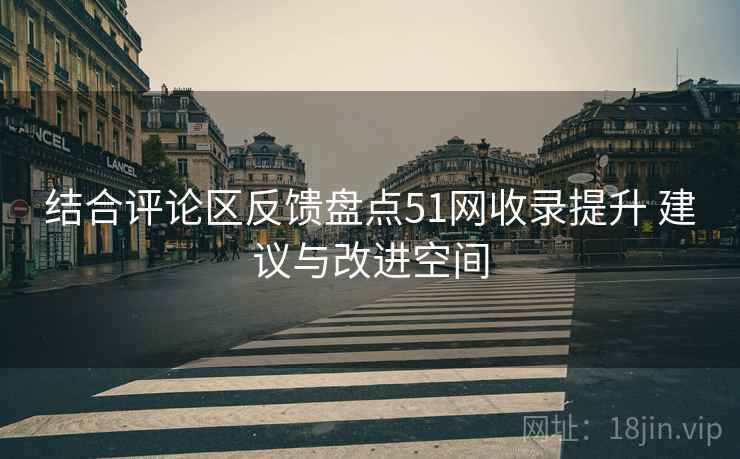 结合评论区反馈盘点51网收录提升 建议与改进空间