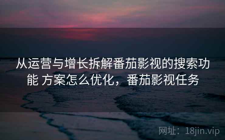 从运营与增长拆解番茄影视的搜索功能 方案怎么优化,番茄影视任务 从运营与增长拆解番茄影视的搜索功能 方案怎么优化,番茄影视任务