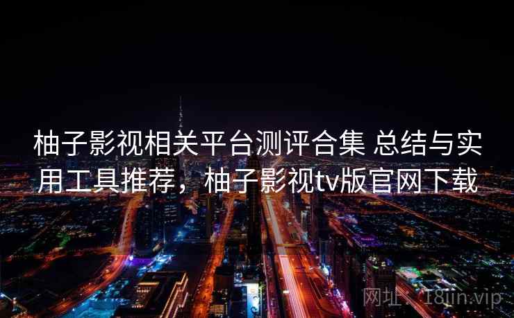 柚子影视相关平台测评合集 总结与实用工具推荐,柚子影视tv版官网下载 柚子影视相关平台测评合集 总结与实用工具推荐,柚子影视tv版官网下载