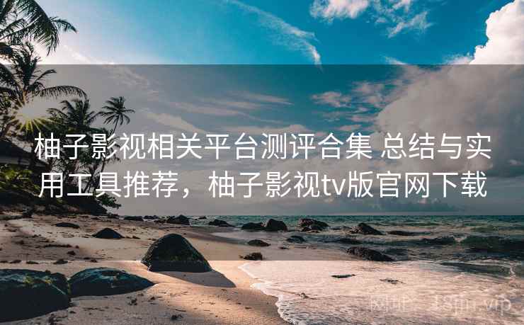 柚子影视相关平台测评合集 总结与实用工具推荐，柚子影视tv版官网下载