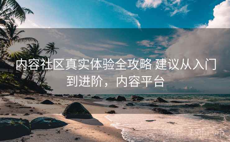 内容社区真实体验全攻略 建议从入门到进阶，内容平台