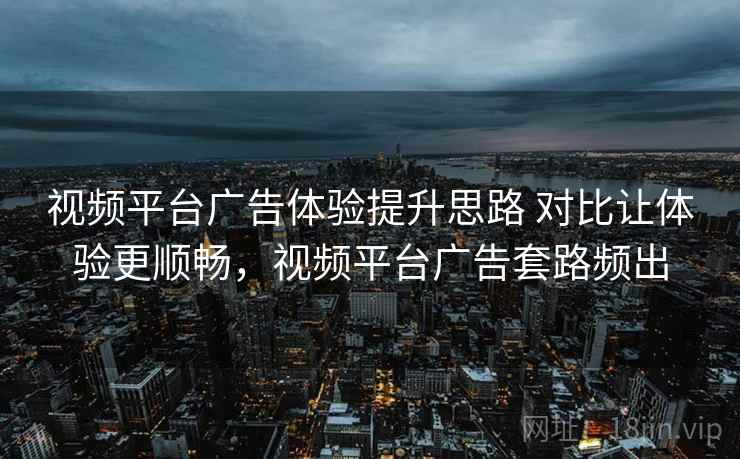 视频平台广告体验提升思路 对比让体验更顺畅,视频平台广告套路频出 视频平台广告体验提升思路 对比让体验更顺畅,视频平台广告套路频出