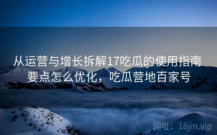 从运营与增长拆解17吃瓜的使用指南 要点怎么优化，吃瓜营地百家号