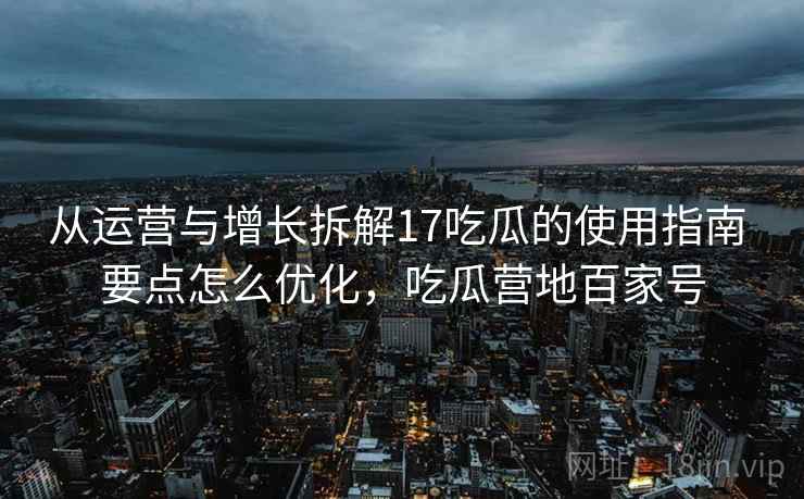 从运营与增长拆解17吃瓜的使用指南 要点怎么优化，吃瓜营地百家号