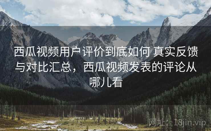 西瓜视频用户评价到底如何 真实反馈与对比汇总,西瓜视频发表的评论从哪儿看 西瓜视频用户评价到底如何 真实反馈与对比汇总,西瓜视频发表的评论从哪儿看