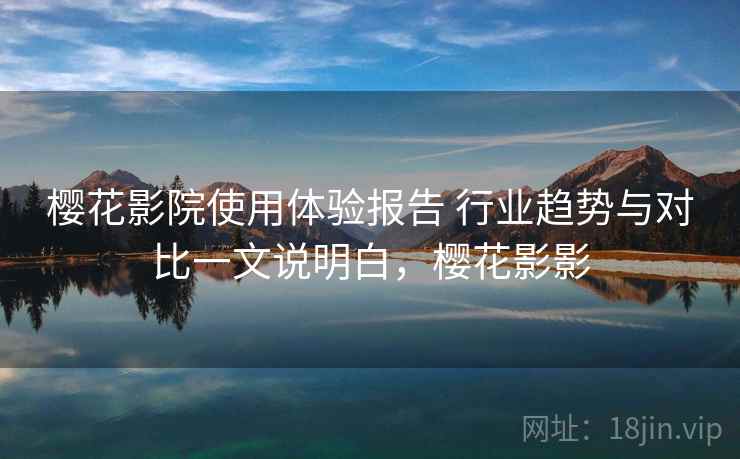 樱花影院使用体验报告 行业趋势与对比一文说明白，樱花影影