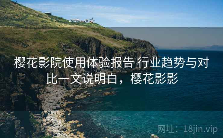 樱花影院使用体验报告 行业趋势与对比一文说明白,樱花影影 樱花影院使用体验报告 行业趋势与对比一文说明白,樱花影影